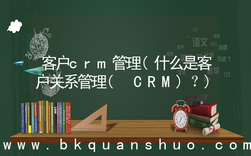 客户crm管理(什么是客户关系管理( CRM)？)